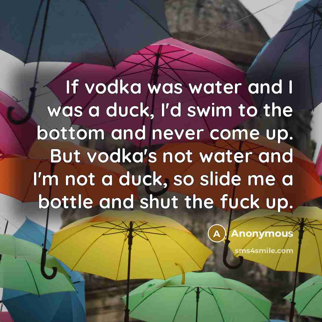 “If vodka was water and I was a duck, I'd swim to the bottom and never come up. But vodka's not water and I'm not a duck, so slide me a bottle and shut the fuck up.” quote by Anonymous