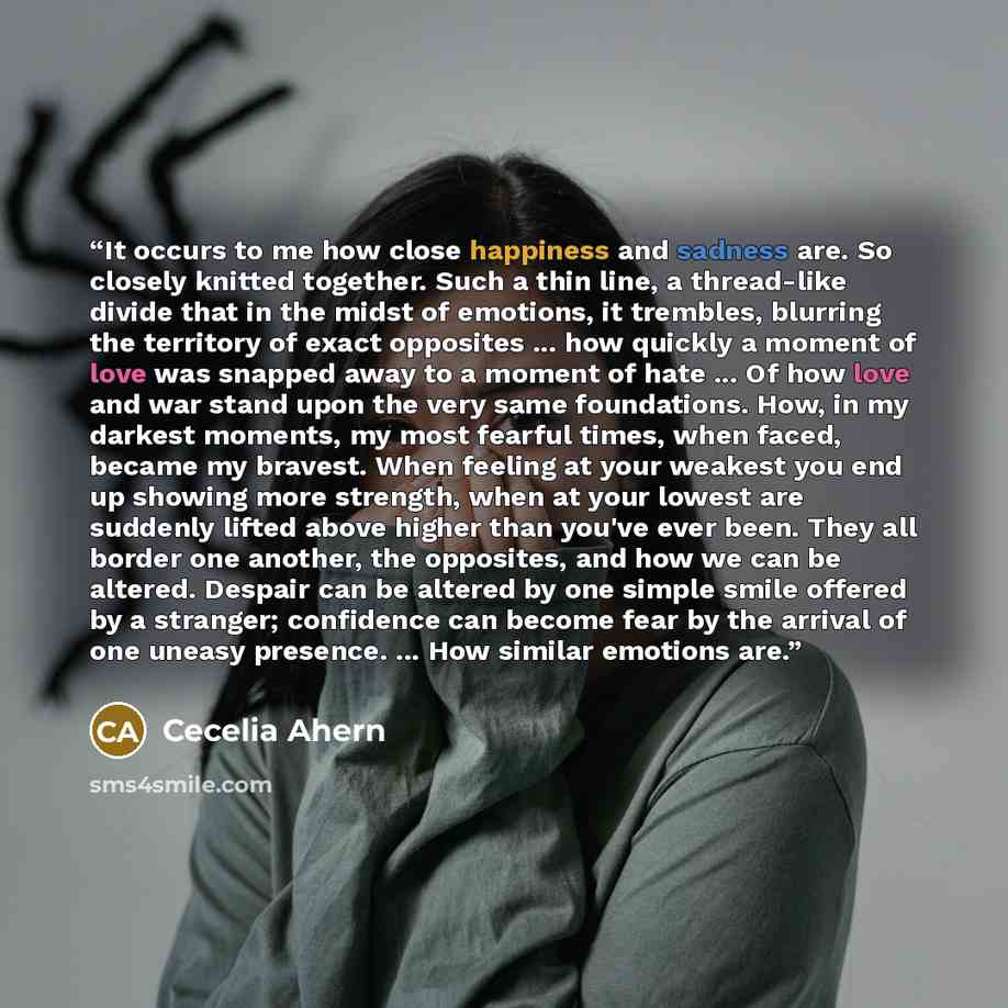 “It occurs to me how close happiness and sadness are. So closely knitted together. Such a thin line, a thread-like divide that in the midst of emotions, it trembles, blurring the territory of exact opposites ... how quickly a moment of love was snapped away to a moment of hate ... Of how love and…” quote by Cecelia Ahern
