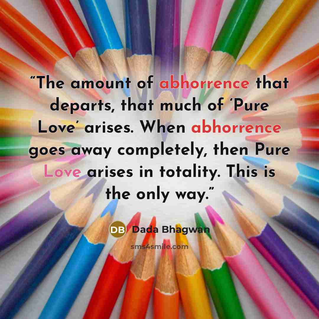 “The amount of abhorrence that departs, that much of ‘Pure Love’ arises. When abhorrence goes away completely, then Pure Love arises in totality. This is the only way.” quote by Dada Bhagwan