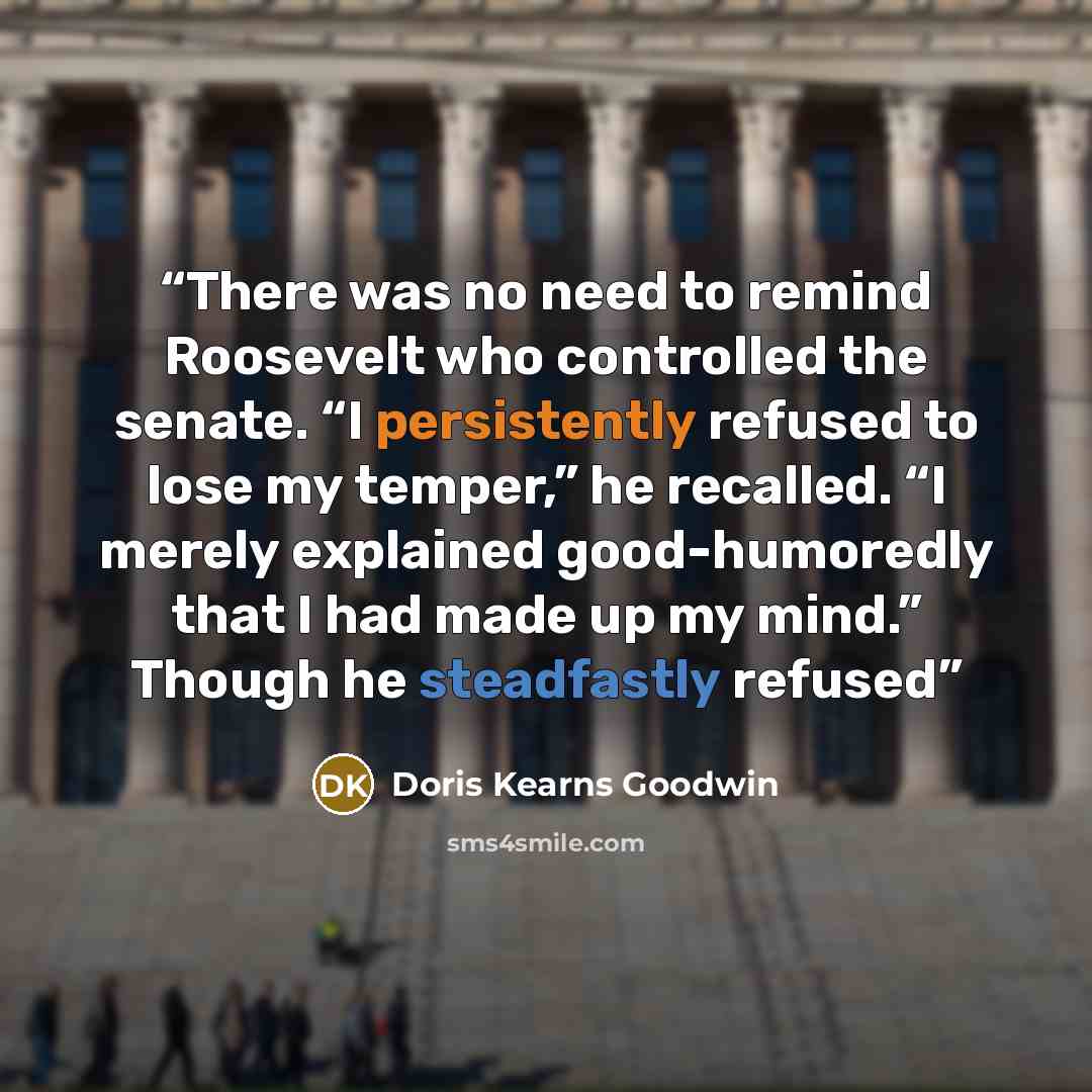 “There was no need to remind Roosevelt who controlled the senate. “I persistently refused to lose my temper,” he recalled. “I merely explained good-humoredly that I had made up my mind.” Though he steadfastly refused” quote by Doris Kearns Goodwin