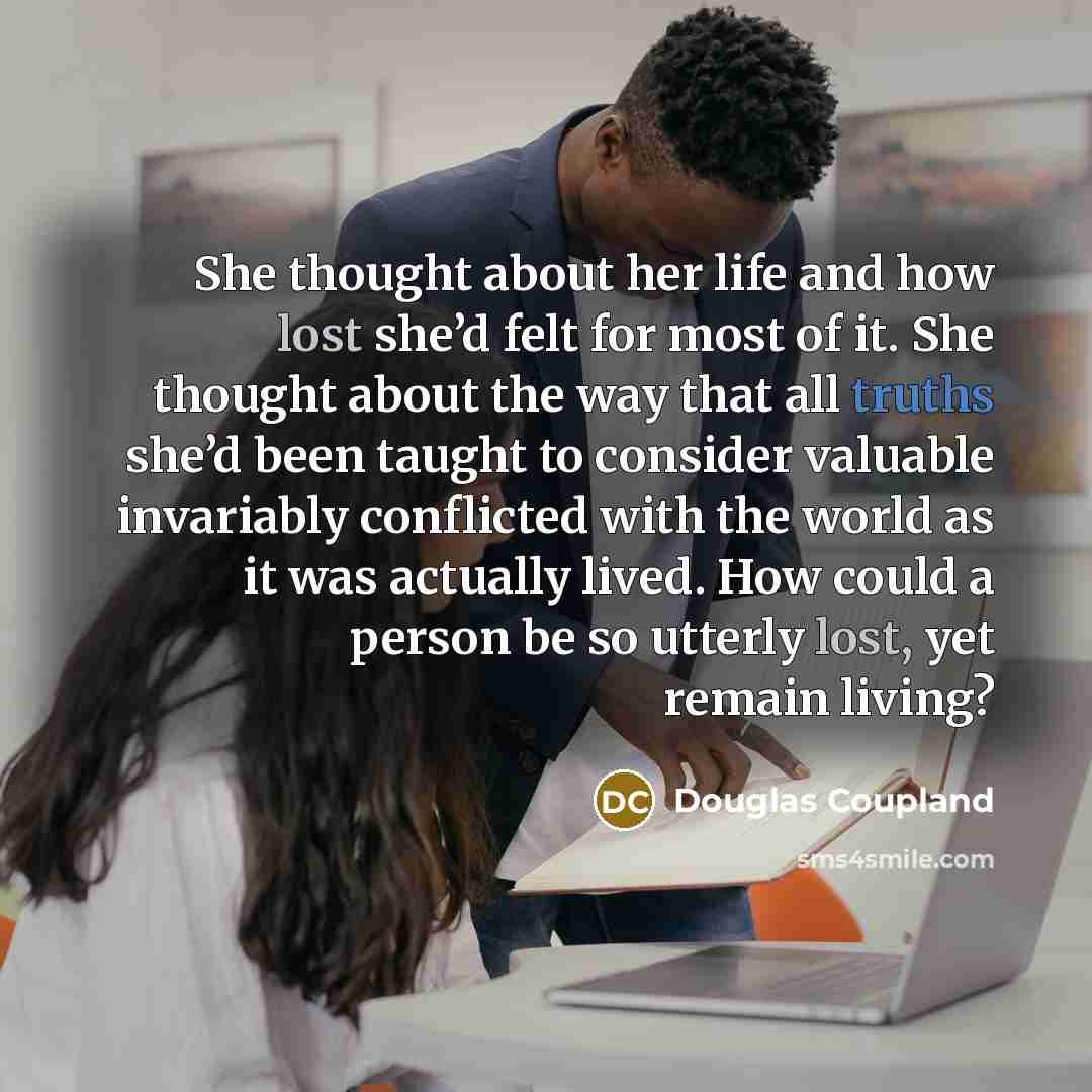 “She thought about her life and how lost she’d felt for most of it. She thought about the way that all truths she’d been taught to consider valuable invariably conflicted with the world as it was actually lived. How could a person be so utterly lost, yet remain living?” quote by Douglas Coupland