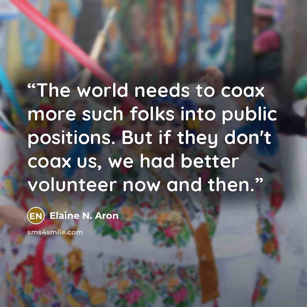 “The world needs to coax more such folks into public positions. But if they don't coax us, we had better volunteer now and then.” quote by Elaine N. Aron