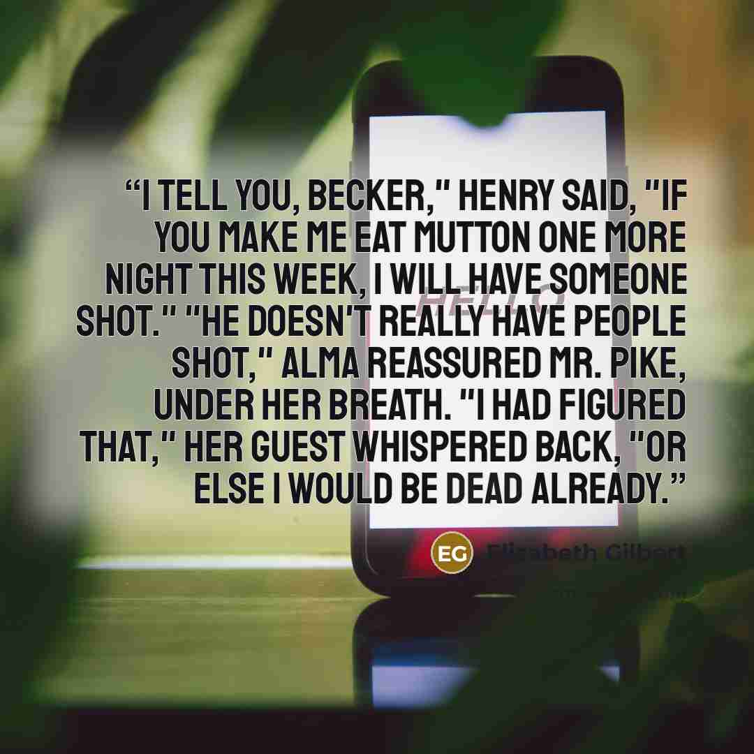 “I tell you, Becker," Henry said, "if you make me eat mutton one more night this week, I will have someone shot." "He doesn't really have people shot," Alma reassured Mr. Pike, under her breath. "I had figured that," her guest whispered back, "or else I would be dead already.” quote by Elizabeth Gilbert