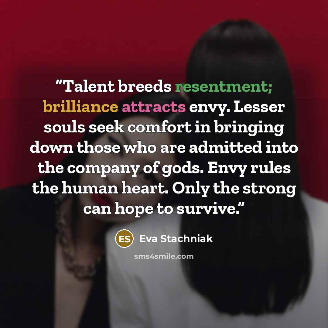 “Talent breeds resentment; brilliance attracts envy. Lesser souls seek comfort in bringing down those who are admitted into the company of gods. Envy rules the human heart. Only the strong can hope to survive.” quote by Eva Stachniak