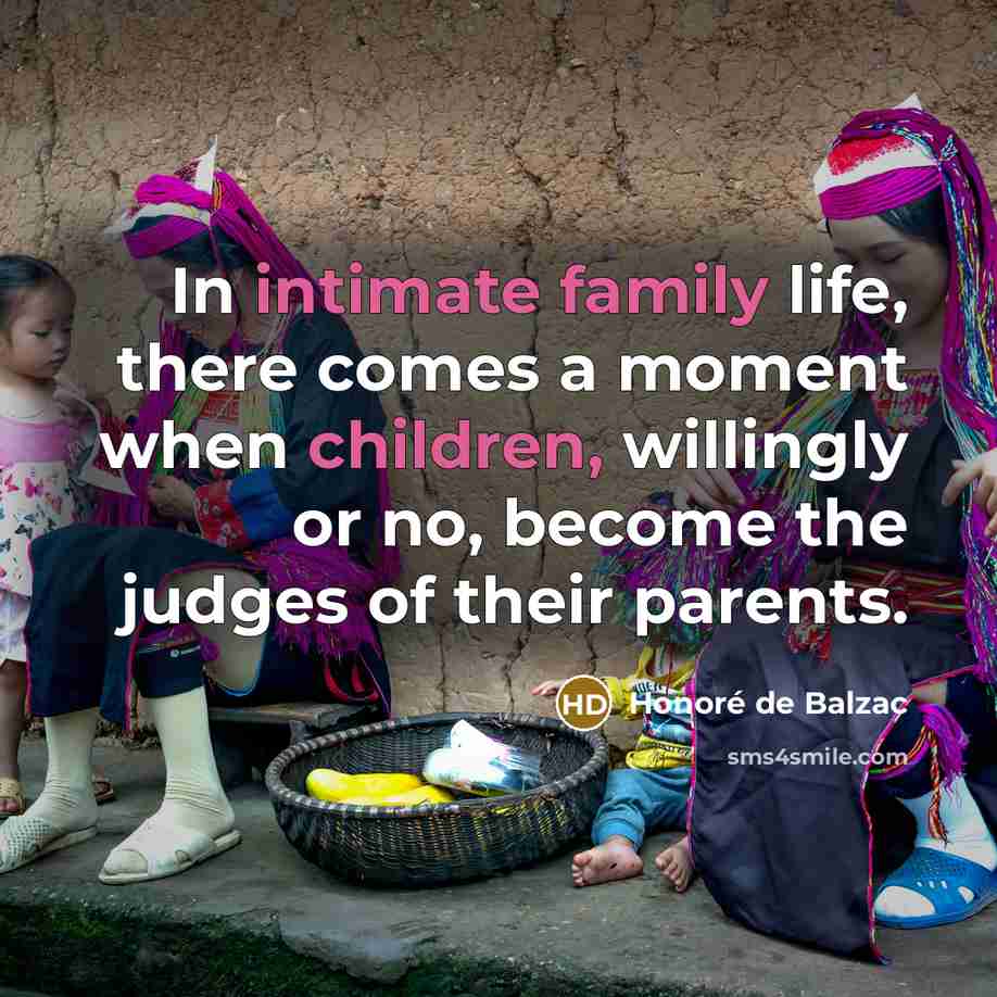 “In intimate family life, there comes a moment when children, willingly or no, become the judges of their parents.” quote by Honore de Balzac