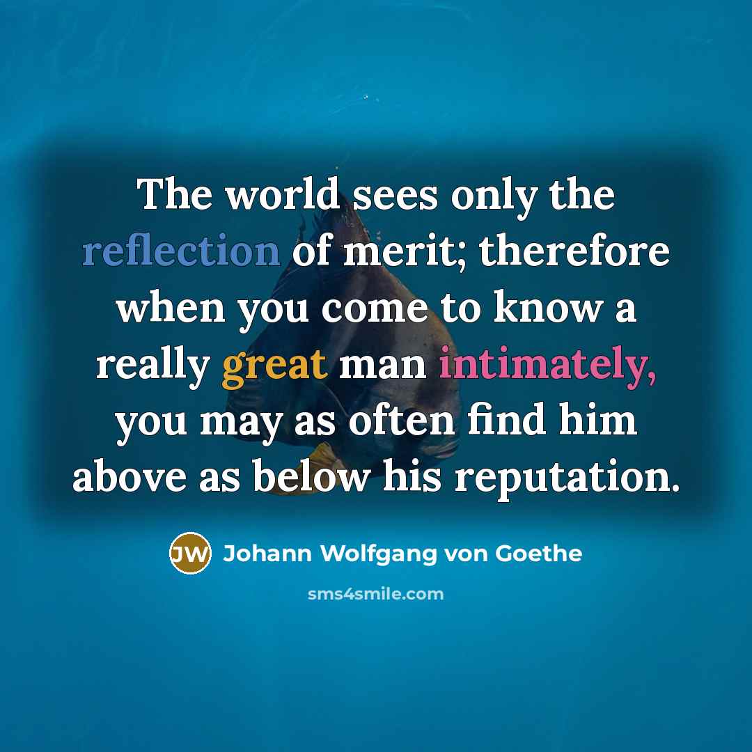 “The world sees only the reflection of merit; therefore when you come to know a really great man intimately, you may as often find him above as below his reputation.” quote by Johann Wolfgang von Goethe