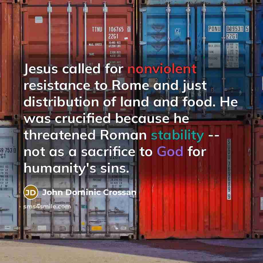 “Jesus called for nonviolent resistance to Rome and just distribution of land and food. He was crucified because he threatened Roman stability -- not as a sacrifice to God for humanity's sins.” quote by John Dominic Crossan