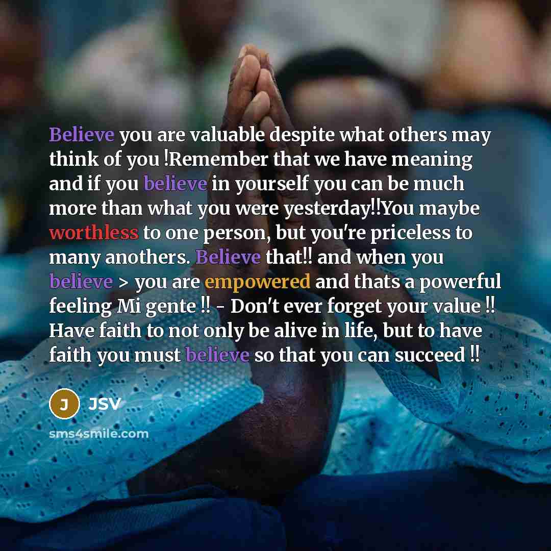 “Believe you are valuable despite what others may think of you !Remember that we have meaning and if you believe in yourself you can be much more than what you were yesterday!!You maybe worthless to one person, but you're priceless to many anothers. Believe that!! and when you believe > you are…” quote by JSV