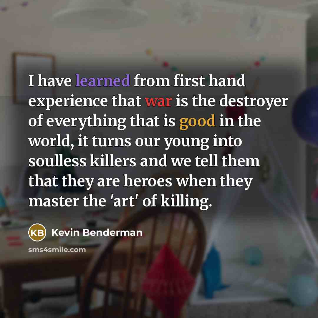 “I have learned from first hand experience that war is the destroyer of everything that is good in the world, it turns our young into soulless killers and we tell them that they are heroes when they master the 'art' of killing.” quote by Kevin Benderman