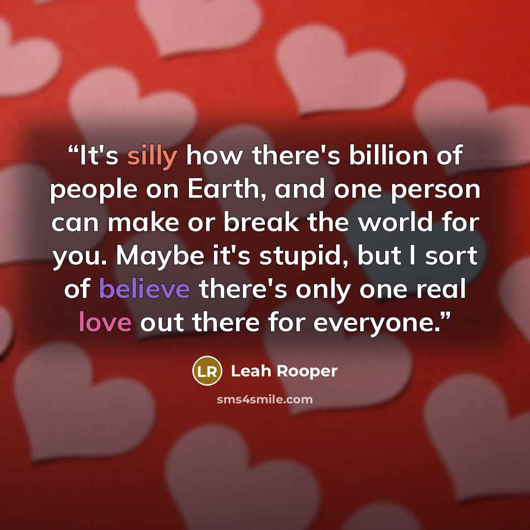 “It's silly how there's billion of people on Earth, and one person can make or break the world for you. Maybe it's stupid, but I sort of believe there's only one real love out there for everyone.” quote by Leah Rooper