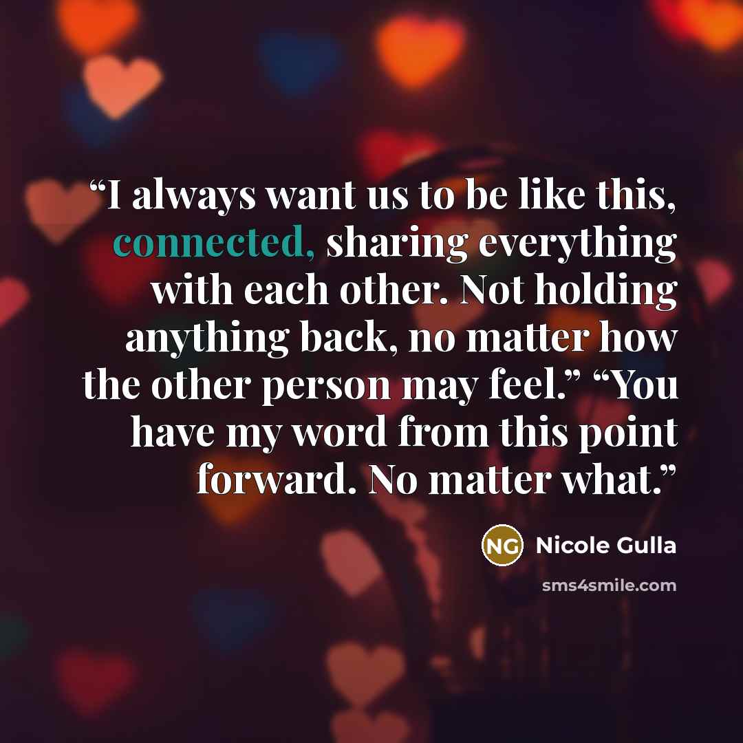 “I always want us to be like this, connected, sharing everything with each other. Not holding anything back, no matter how the other person may feel.” “You have my word from this point forward. No matter what.” quote by Nicole Gulla