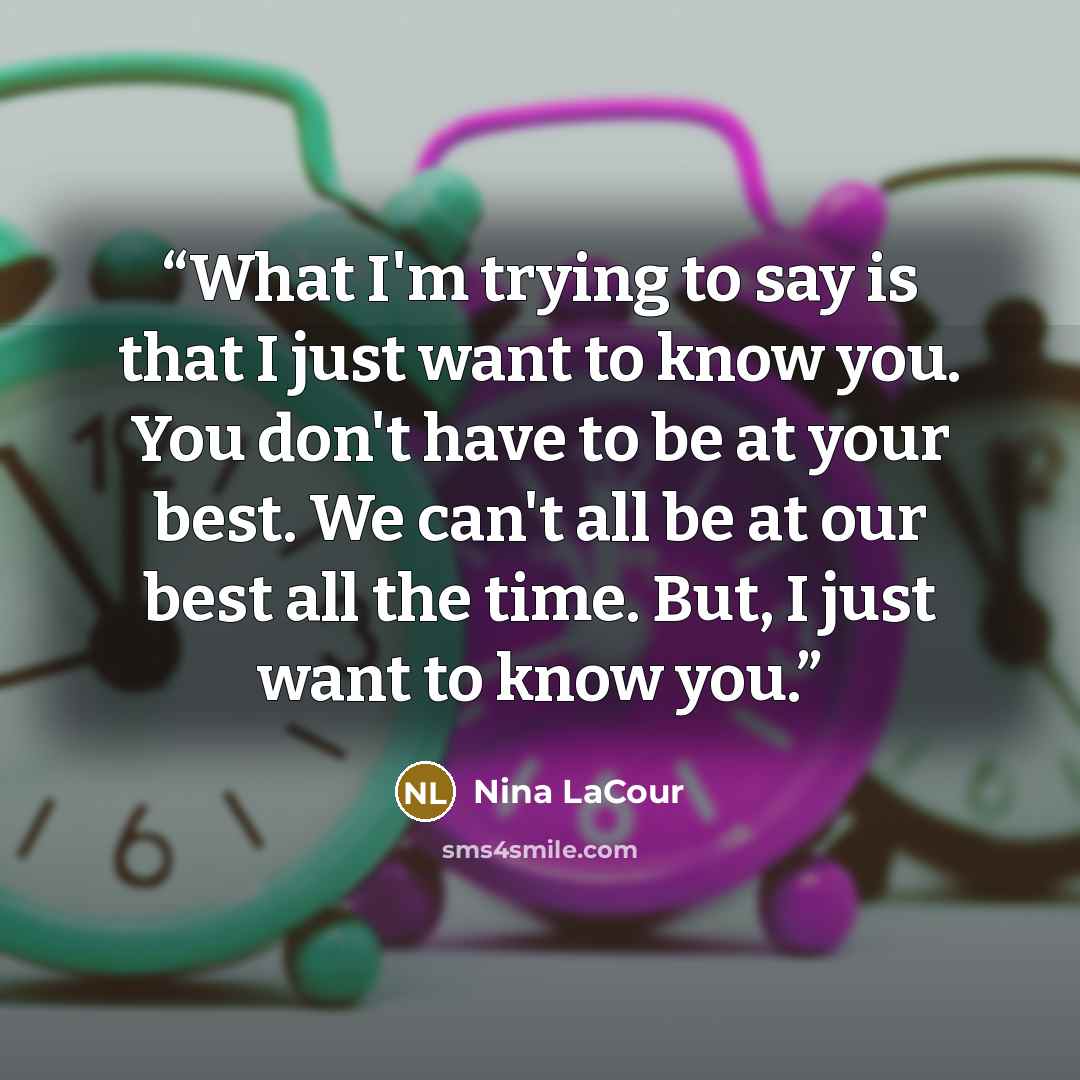 “What I'm trying to say is that I just want to know you. You don't have to be at your best. We can't all be at our best all the time. But, I just want to know you.” quote by Nina LaCour
