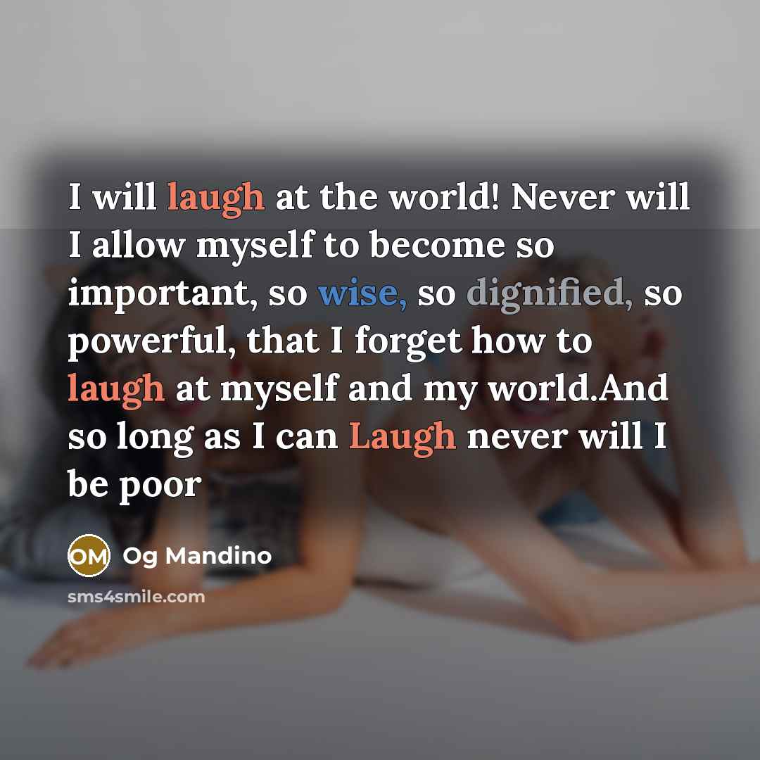 “I will laugh at the world! Never will I allow myself to become so important, so wise, so dignified, so powerful, that I forget how to laugh at myself and my world.And so long as I can Laugh never will I be poor” quote by Og Mandino