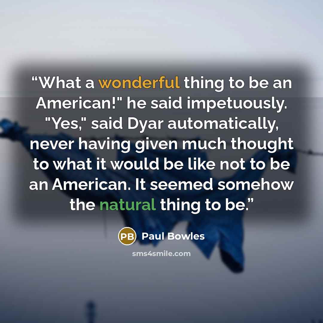 “What a wonderful thing to be an American!" he said impetuously. "Yes," said Dyar automatically, never having given much thought to what it would be like not to be an American. It seemed somehow the natural thing to be.” quote by Paul Bowles