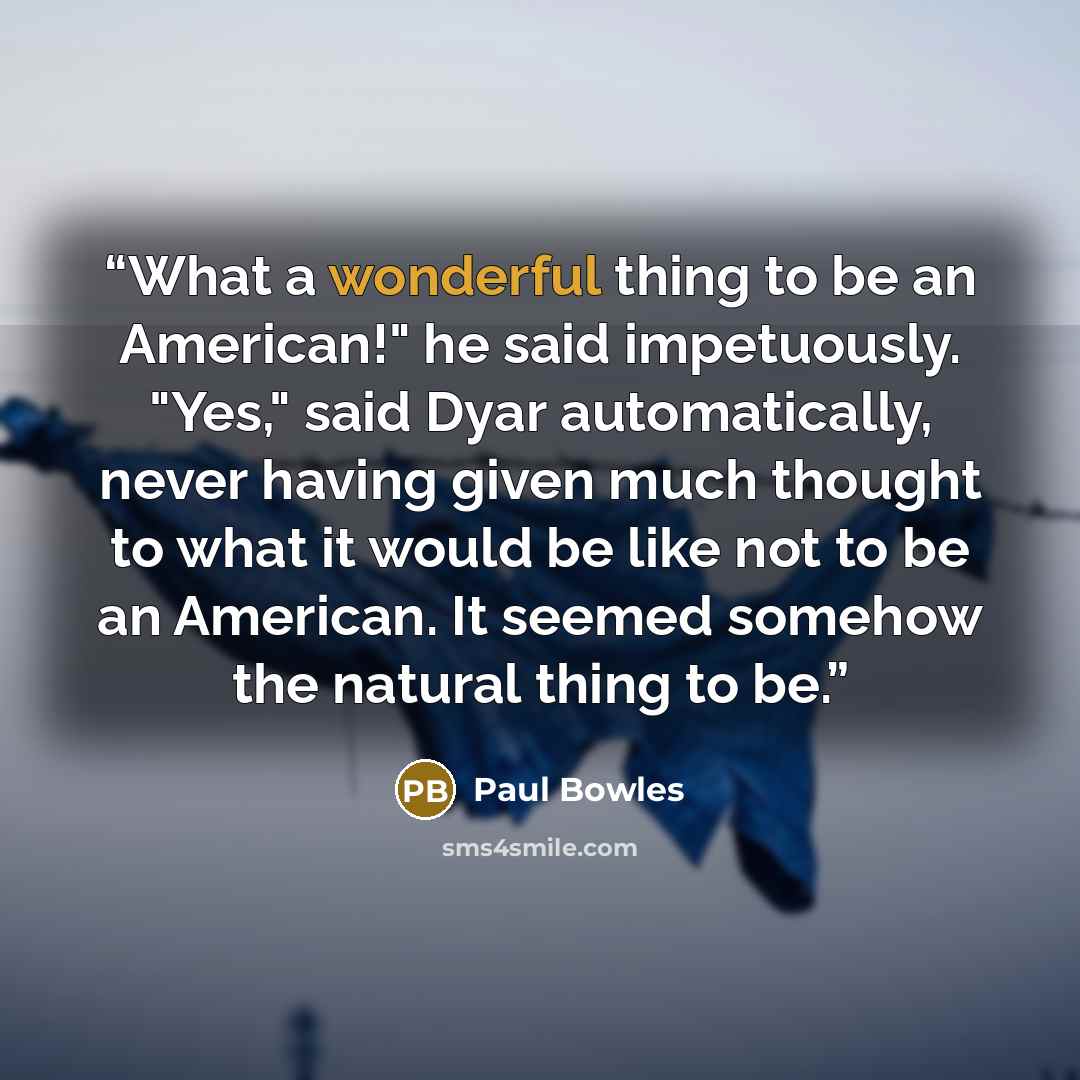 “What a wonderful thing to be an American!" he said impetuously. "Yes," said Dyar automatically, never having given much thought to what it would be like not to be an American. It seemed somehow the natural thing to be.” quote by Paul Bowles
