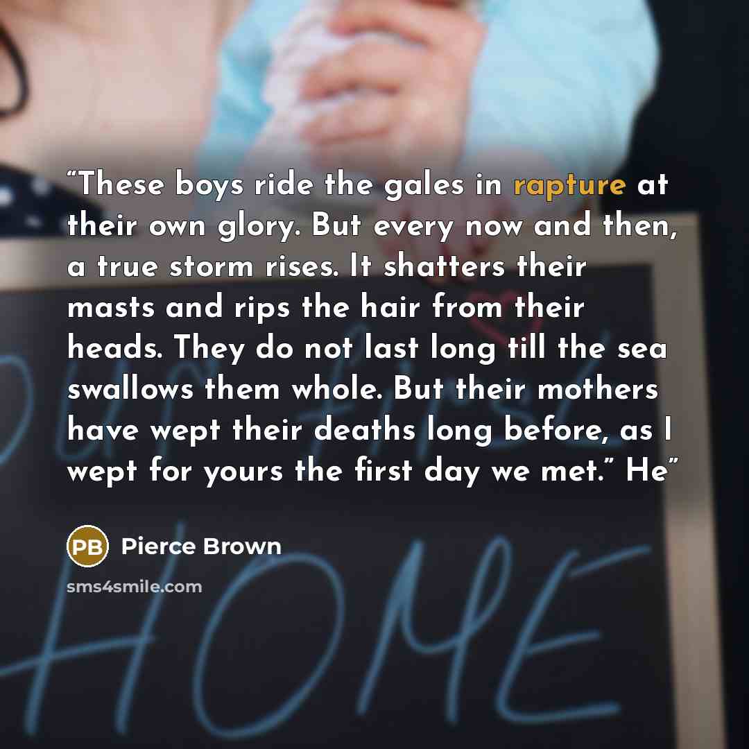 “These boys ride the gales in rapture at their own glory. But every now and then, a true storm rises. It shatters their masts and rips the hair from their heads. They do not last long till the sea swallows them whole. But their mothers have wept their deaths long before, as I wept for yours the…” quote by Pierce Brown