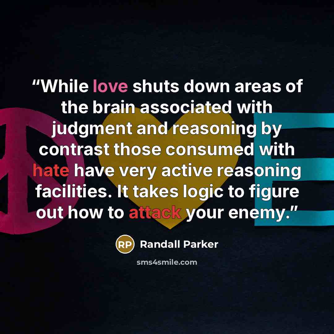 “While love shuts down areas of the brain associated with judgment and reasoning by contrast those consumed with hate have very active reasoning facilities. It takes logic to figure out how to attack your enemy.” quote by Randall Parker