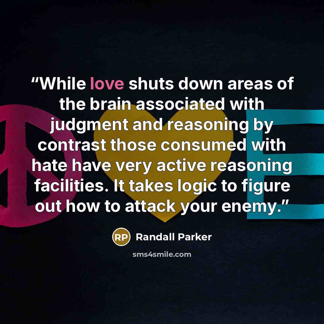 “While love shuts down areas of the brain associated with judgment and reasoning by contrast those consumed with hate have very active reasoning facilities. It takes logic to figure out how to attack your enemy.” quote by Randall Parker