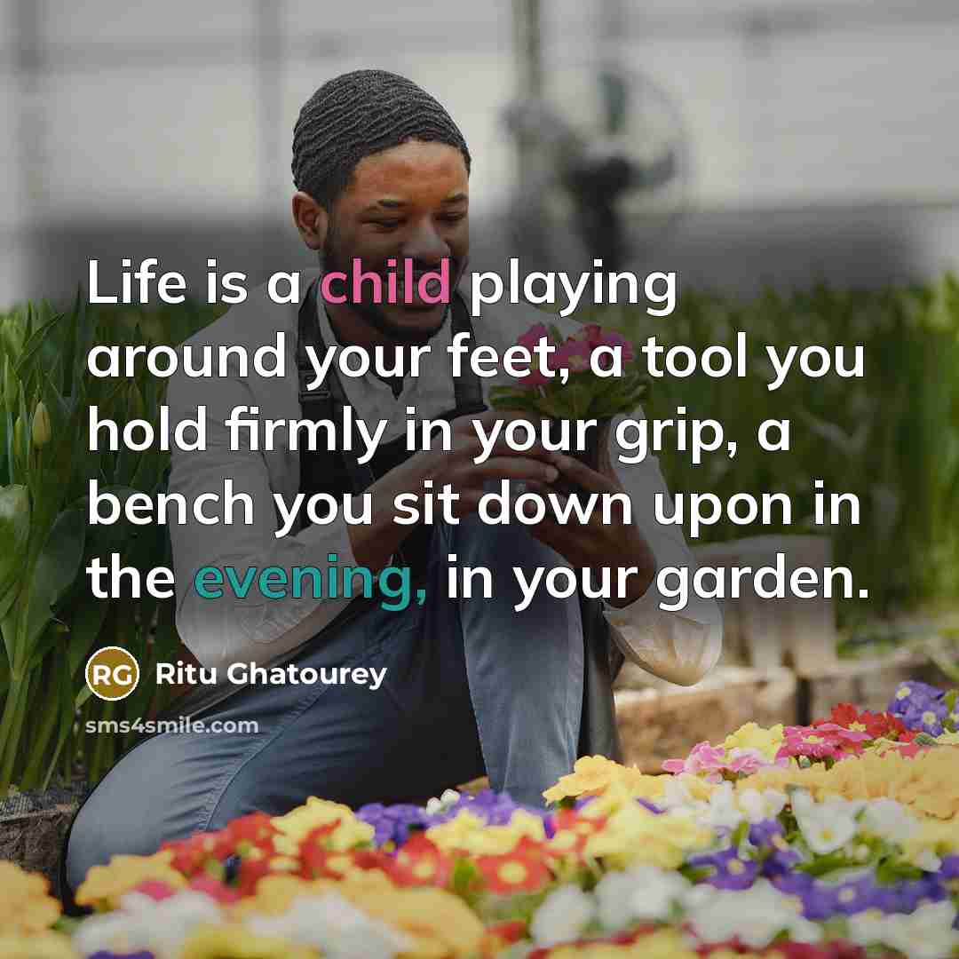“Life is a child playing around your feet, a tool you hold firmly in your grip, a bench you sit down upon in the evening, in your garden.” quote by Ritu Ghatourey