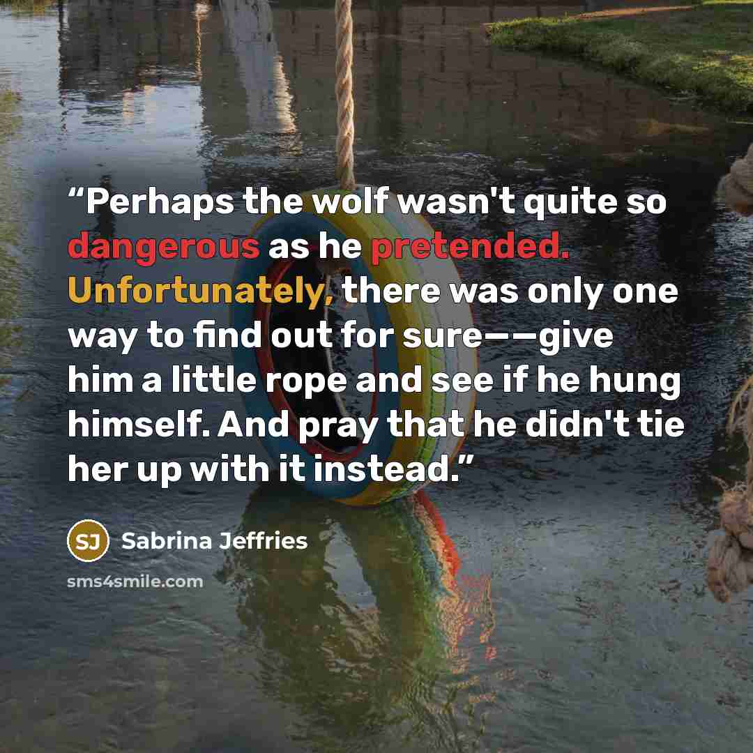 “Perhaps the wolf wasn't quite so dangerous as he pretended. Unfortunately, there was only one way to find out for sure——give him a little rope and see if he hung himself. And pray that he didn't tie her up with it instead.” quote by Sabrina Jeffries