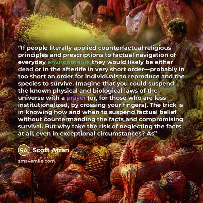 “If people literally applied counterfactual religious principles and prescriptions to factual navigation of everyday environments they would likely be either dead or in the afterlife in very short order—probably in too short an order for individuals to reproduce and the species to survive. Imagine…” quote by Scott Atran