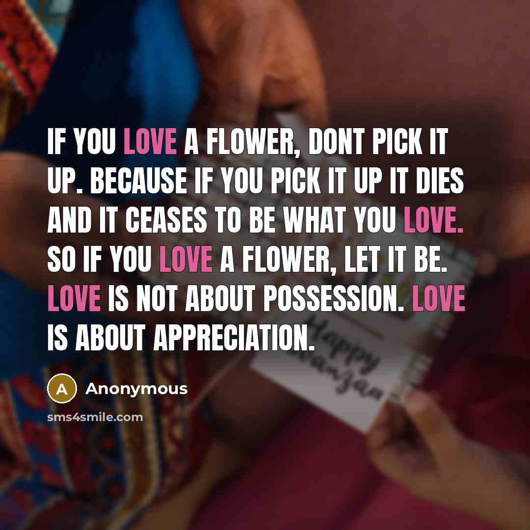 “If you love a flower, dont pick it up. Because if you pick it up it dies and it ceases to be what you love. So if you love a flower, let it be. Love is not about possession. Love is about appreciation.” quote by Anonymous
