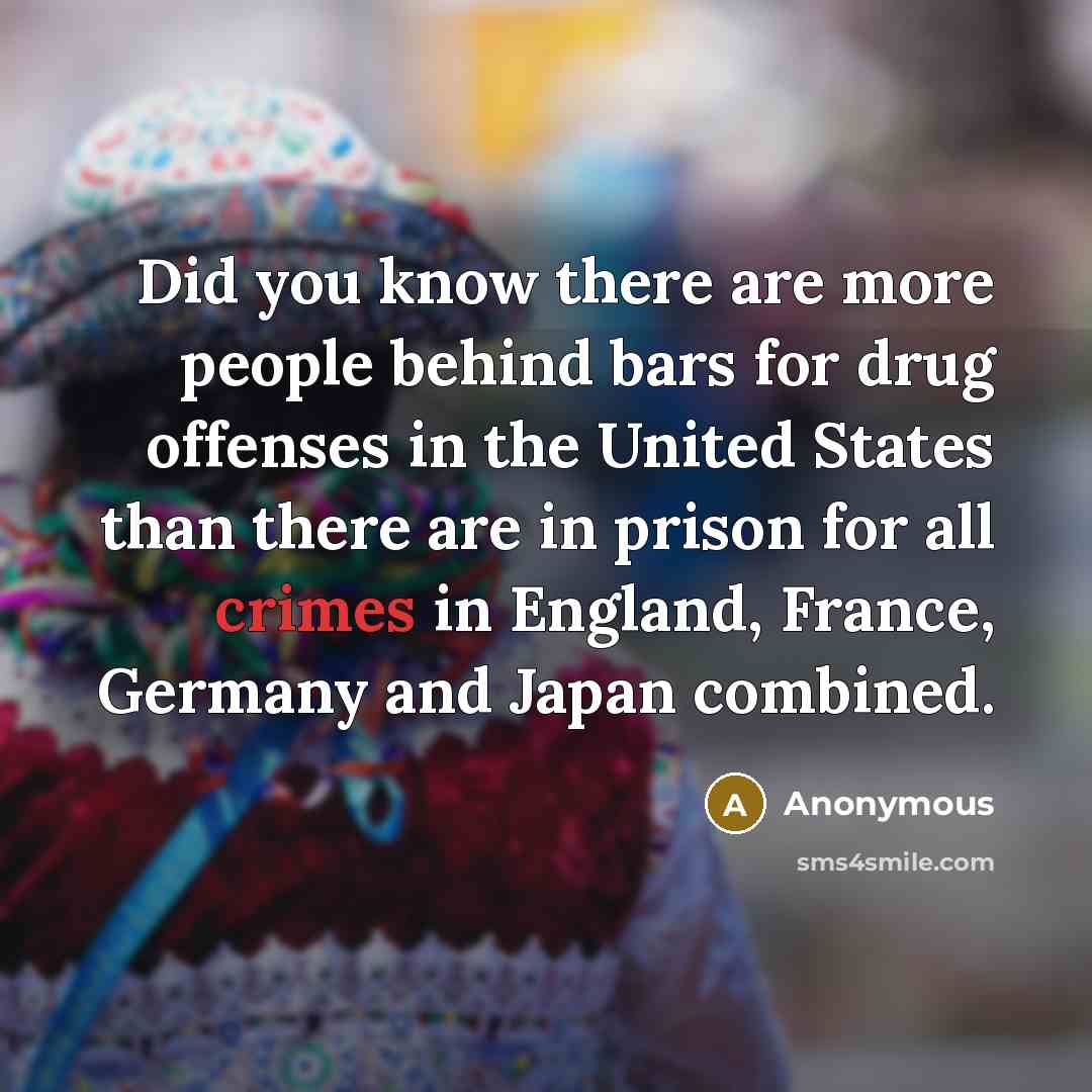 “Did you know there are more people behind bars for drug offenses in the United States than there are in prison for all crimes in England, France, Germany and Japan combined.” quote by Anonymous
