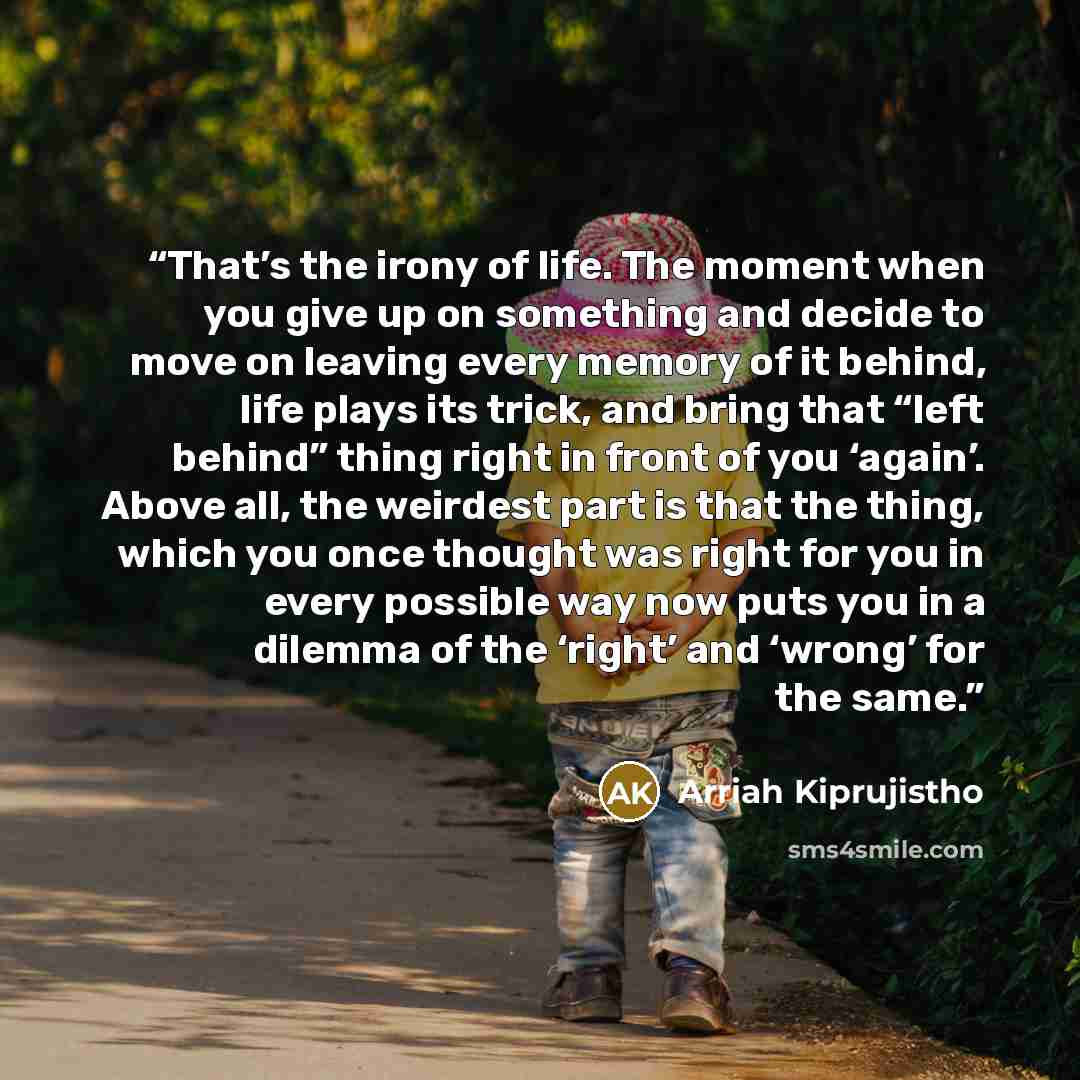“That’s the irony of life. The moment when you give up on something and decide to move on leaving every memory of it behind, life plays its trick, and bring that “left behind” thing right in front of you ‘again’. Above all, the weirdest part is that the thing, which you once thought was right for…” quote by Arriah Kiprujistho