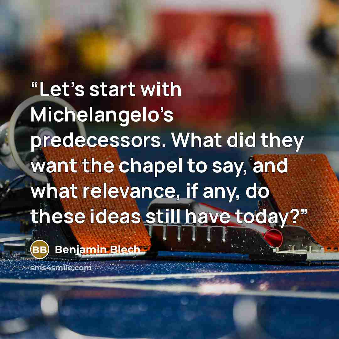 “Let’s start with Michelangelo’s predecessors. What did they want the chapel to say, and what relevance, if any, do these ideas still have today?” quote by Benjamin Blech