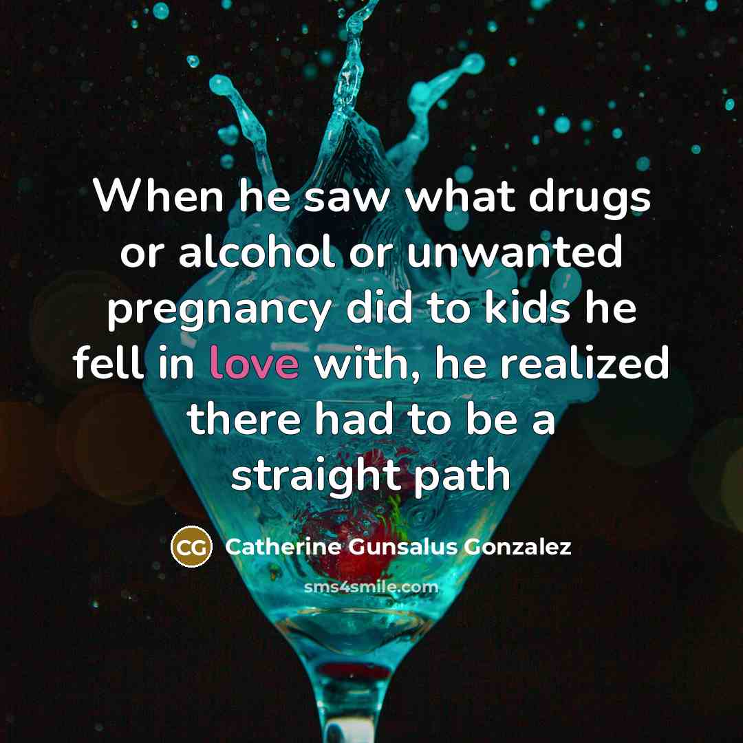 “When he saw what drugs or alcohol or unwanted pregnancy did to kids he fell in love with, he realized there had to be a straight path” quote by Catherine Gunsalus Gonzalez