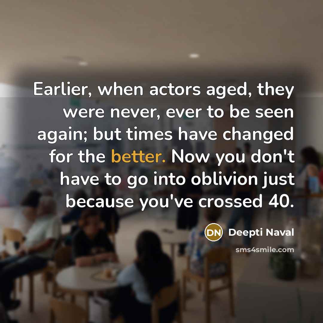 “Earlier, when actors aged, they were never, ever to be seen again; but times have changed for the better. Now you don't have to go into oblivion just because you've crossed 40.” quote by Deepti Naval
