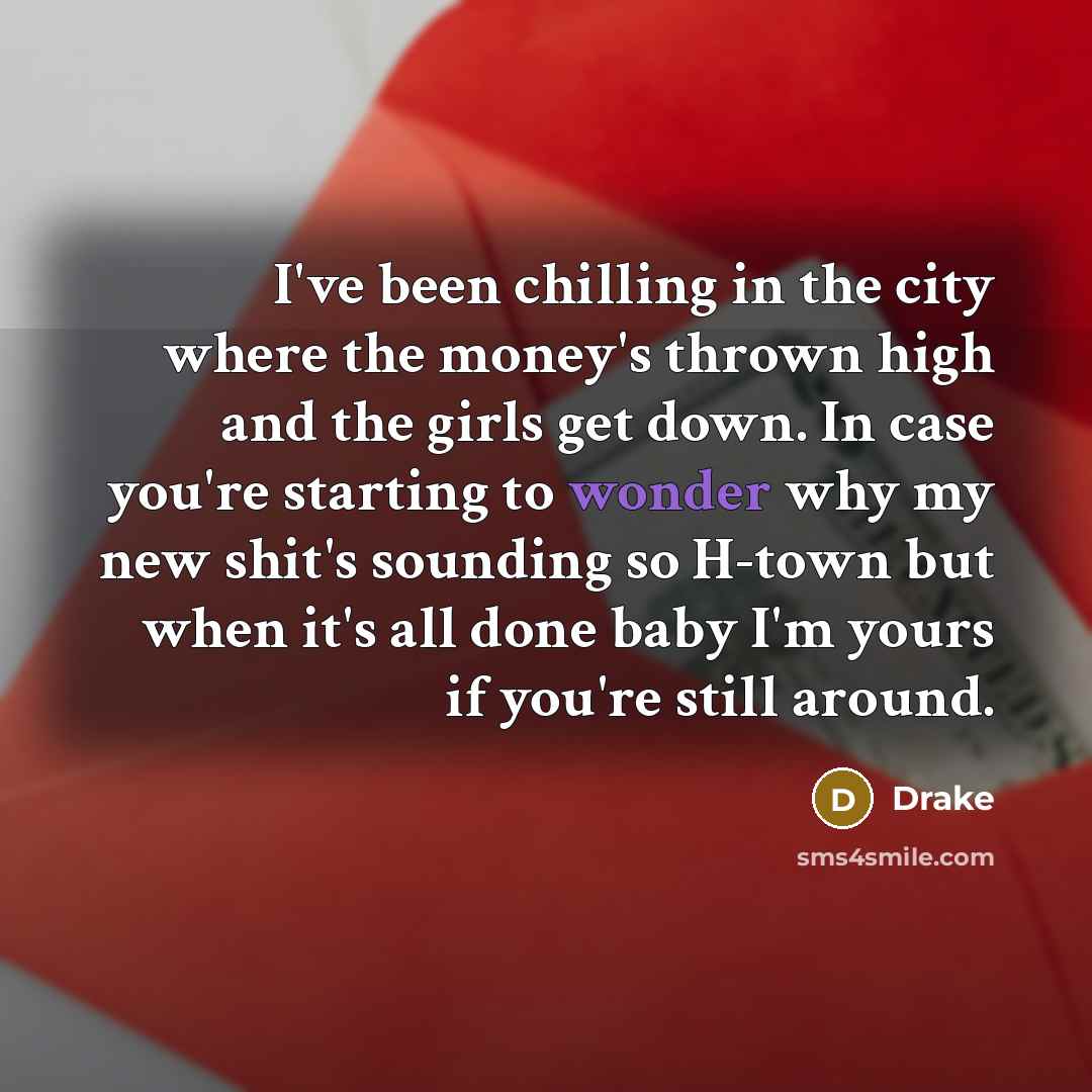 “I've been chilling in the city where the money's thrown high and the girls get down. In case you're starting to wonder why my new shit's sounding so H-town but when it's all done baby I'm yours if you're still around.” quote by Drake