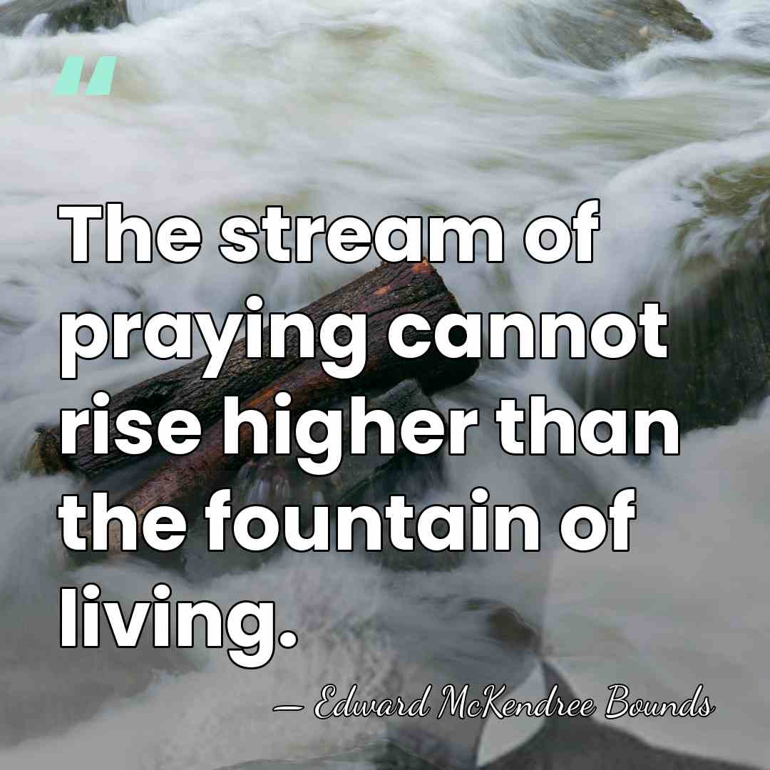The stream of praying cannot rise higher than the fountain of living. - Edward McKendree Bounds
