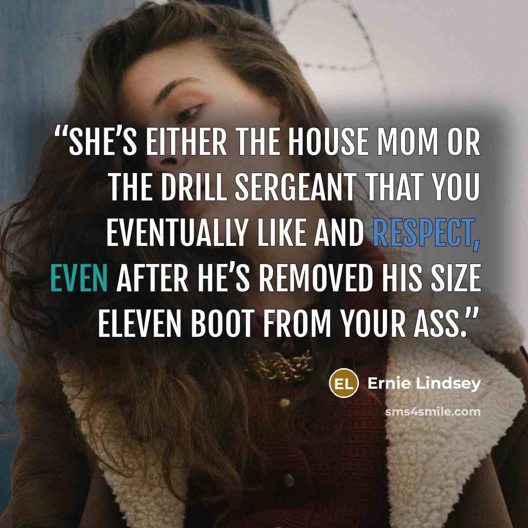 “She’s either the house mom or the drill sergeant that you eventually like and respect, even after he’s removed his size eleven boot from your ass.” quote by Ernie Lindsey