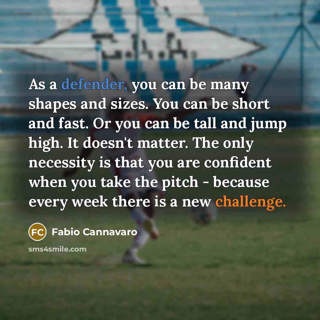 “As a defender, you can be many shapes and sizes. You can be short and fast. Or you can be tall and jump high. It doesn't matter. The only necessity is that you are confident when you take the pitch - because every week there is a new challenge.” quote by Fabio Cannavaro
