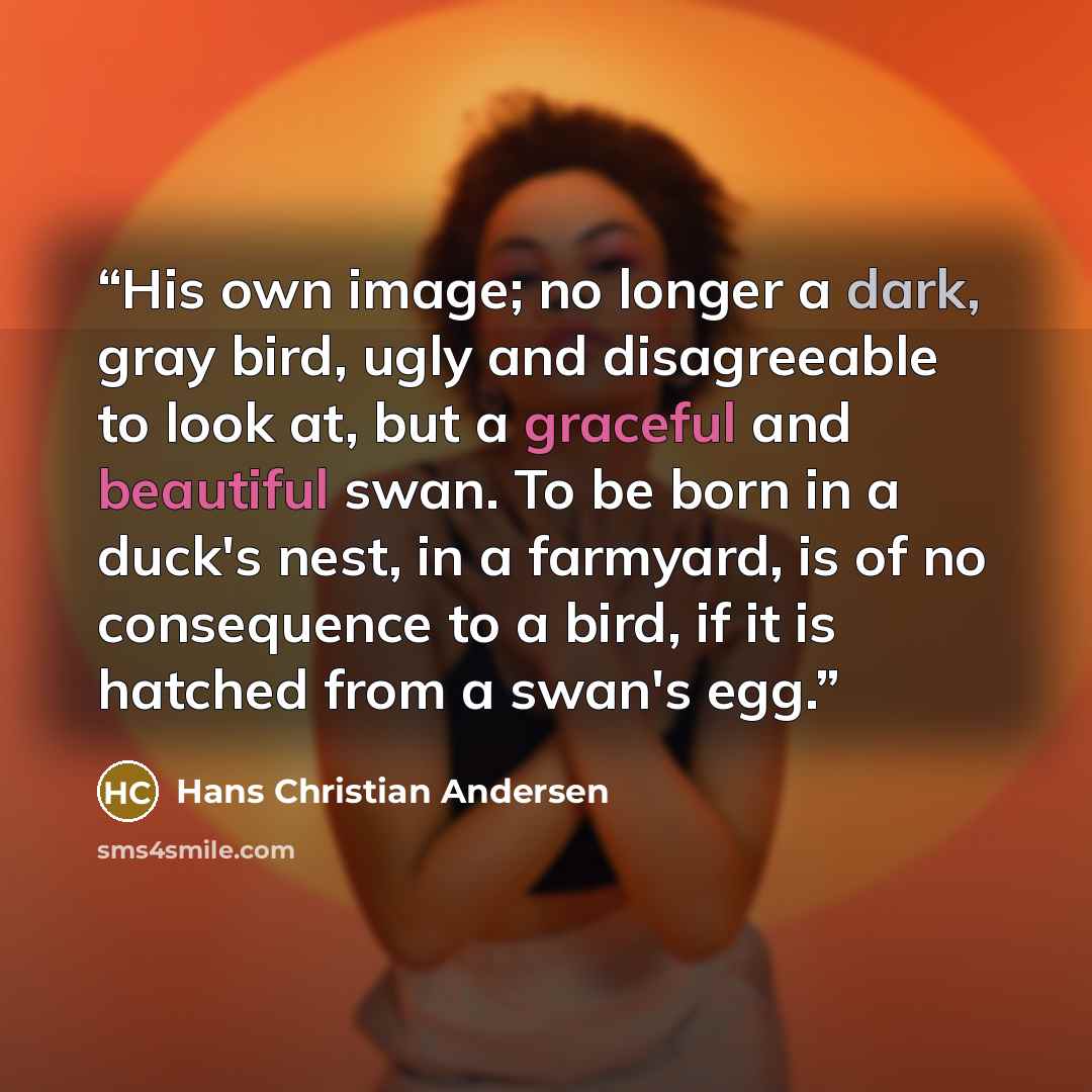 “His own image; no longer a dark, gray bird, ugly and disagreeable to look at, but a graceful and beautiful swan. To be born in a duck's nest, in a farmyard, is of no consequence to a bird, if it is hatched from a swan's egg.” quote by Hans Christian Andersen