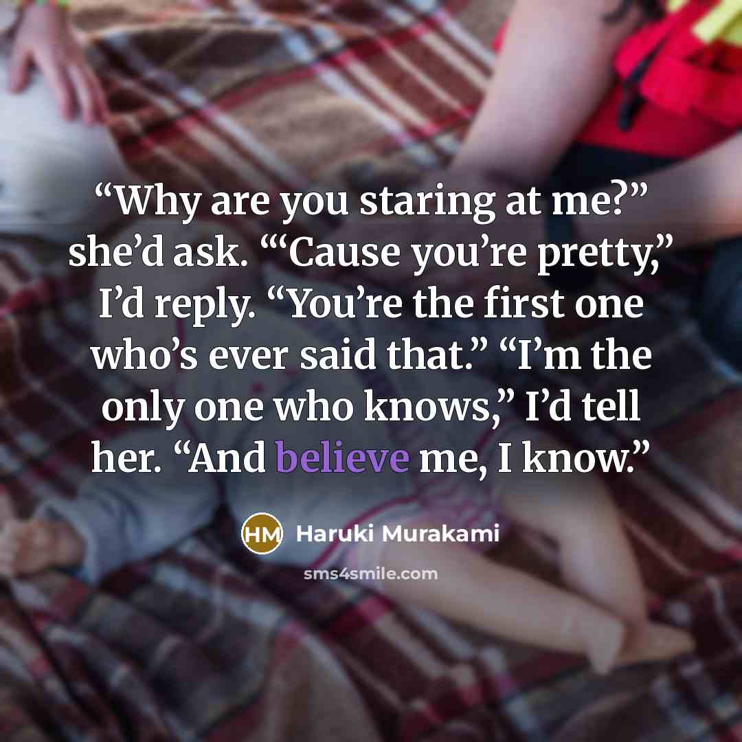 “Why are you staring at me?” she’d ask. “‘Cause you’re pretty,” I’d reply. “You’re the first one who’s ever said that.” “I’m the only one who knows,” I’d tell her. “And believe me, I know.” quote by Haruki Murakami