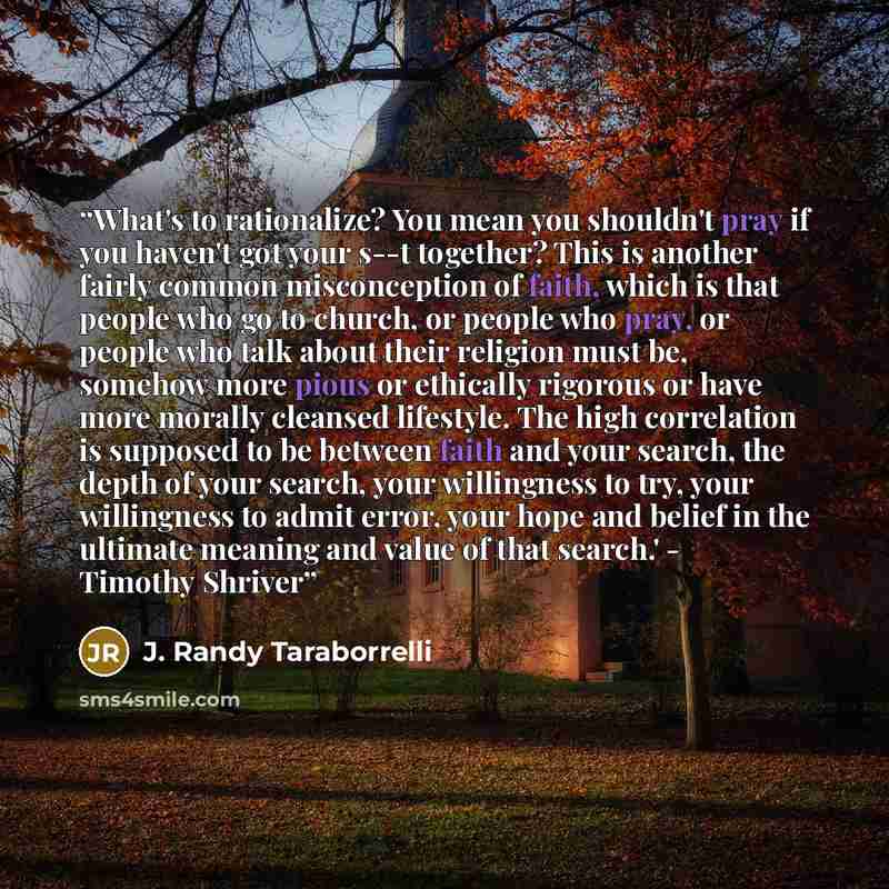 “What's to rationalize? You mean you shouldn't pray if you haven't got your s--t together? This is another fairly common misconception of faith, which is that people who go to church, or people who pray, or people who talk about their religion must be, somehow more pious or ethically rigorous or…” quote by J. Randy Taraborrelli