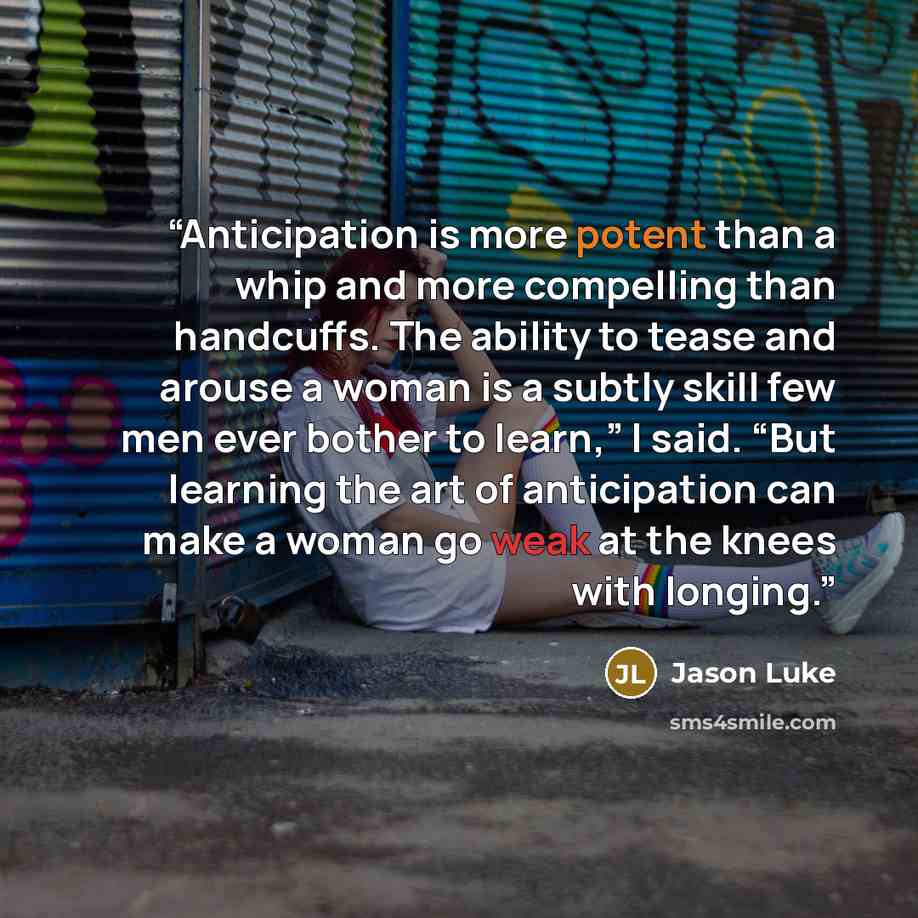 “Anticipation is more potent than a whip and more compelling than handcuffs. The ability to tease and arouse a woman is a subtly skill few men ever bother to learn,” I said. “But learning the art of anticipation can make a woman go weak at the knees with longing.” quote by Jason Luke