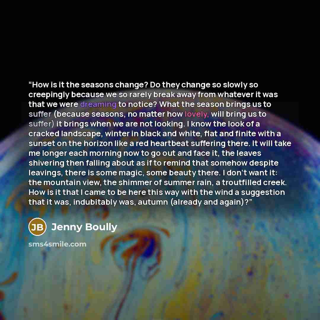 “How is it the seasons change? Do they change so slowly so creepingly because we so rarely break away from whatever it was that we were dreaming to notice? What the season brings us to suffer (because seasons, no matter how lovely, will bring us to suffer) it brings when we are not looking. I know…” quote by Jenny Boully