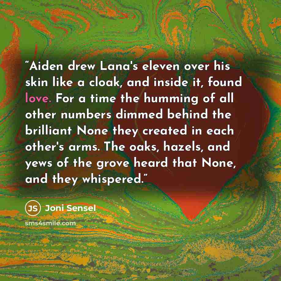 “Aiden drew Lana's eleven over his skin like a cloak, and inside it, found love. For a time the humming of all other numbers dimmed behind the brilliant None they created in each other's arms. The oaks, hazels, and yews of the grove heard that None, and they whispered.” quote by Joni Sensel