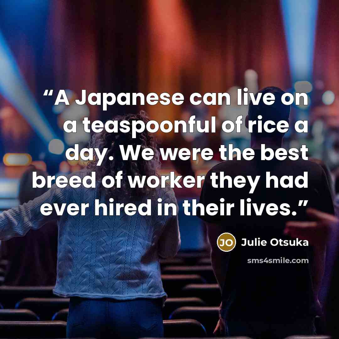 “A Japanese can live on a teaspoonful of rice a day. We were the best breed of worker they had ever hired in their lives.” quote by Julie Otsuka