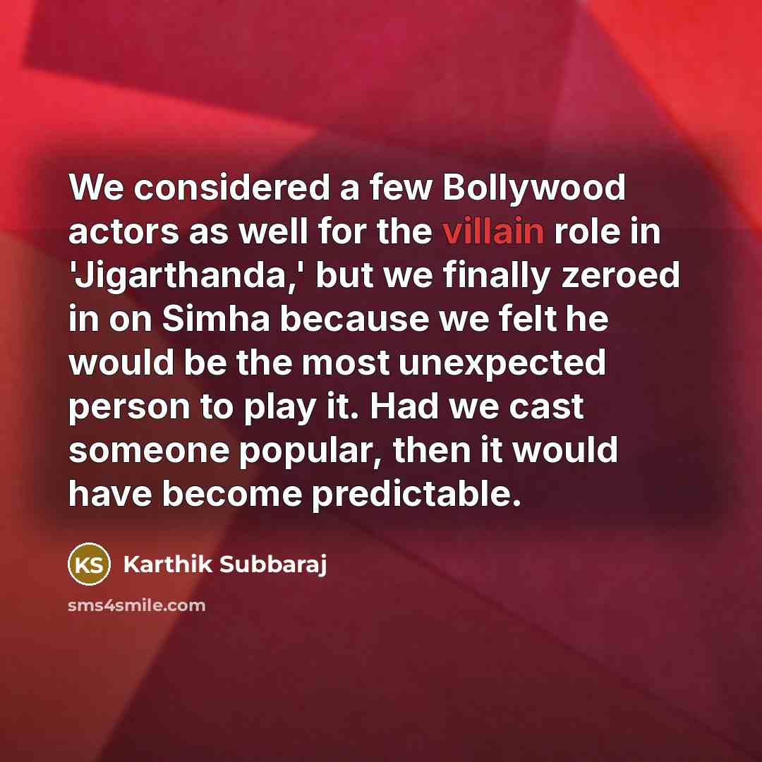 “We considered a few Bollywood actors as well for the villain role in 'Jigarthanda,' but we finally zeroed in on Simha because we felt he would be the most unexpected person to play it. Had we cast someone popular, then it would have become predictable.” quote by Karthik Subbaraj