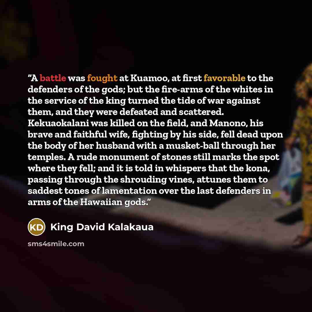 “A battle was fought at Kuamoo, at first favorable to the defenders of the gods; but the fire-arms of the whites in the service of the king turned the tide of war against them, and they were defeated and scattered. Kekuaokalani was killed on the field, and Manono, his brave and faithful wife…” quote by King David Kalakaua