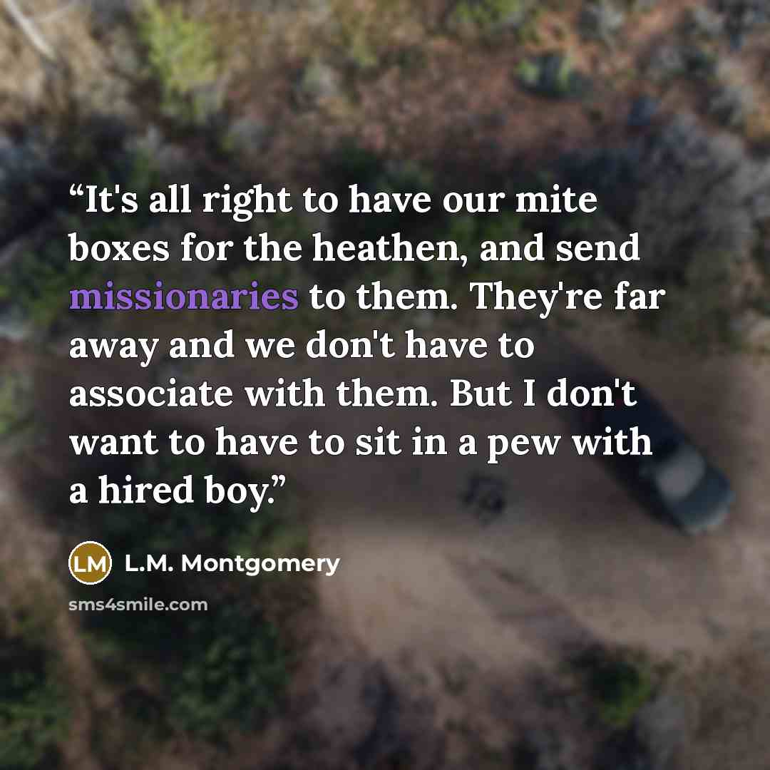 “It's all right to have our mite boxes for the heathen, and send missionaries to them. They're far away and we don't have to associate with them. But I don't want to have to sit in a pew with a hired boy.” quote by L.M. Montgomery