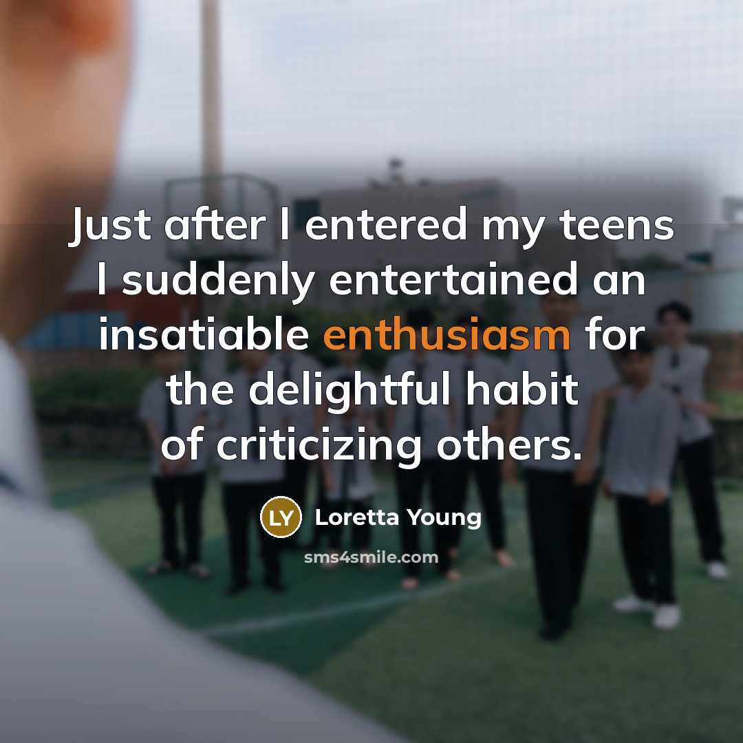 “Just after I entered my teens I suddenly entertained an insatiable enthusiasm for the delightful habit of criticizing others.” quote by Loretta Young