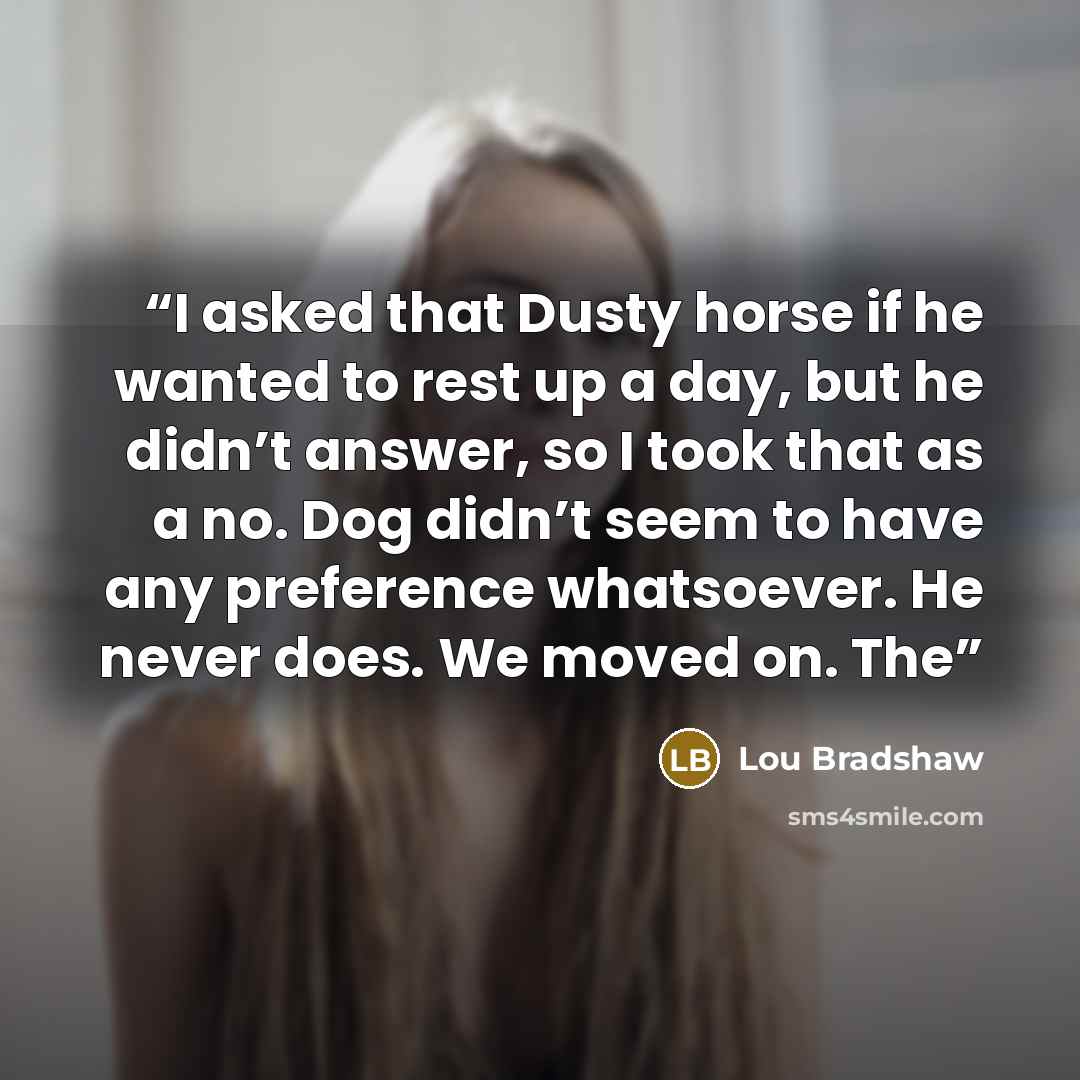 “I asked that Dusty horse if he wanted to rest up a day, but he didn’t answer, so I took that as a no. Dog didn’t seem to have any preference whatsoever. He never does. We moved on. The” quote by Lou Bradshaw