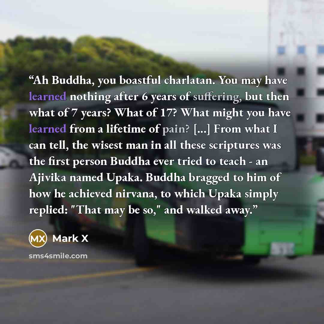 “Ah Buddha, you boastful charlatan. You may have learned nothing after 6 years of suffering, but then what of 7 years? What of 17? What might you have learned from a lifetime of pain? [...] From what I can tell, the wisest man in all these scriptures was the first person Buddha ever tried to teach…” quote by Mark X
