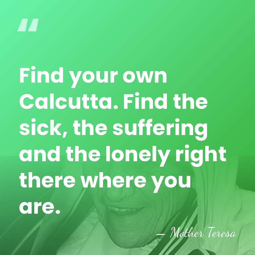 Find your own Calcutta. Find the sick, the suffering and the lonely&hellip; - Mother Teresa