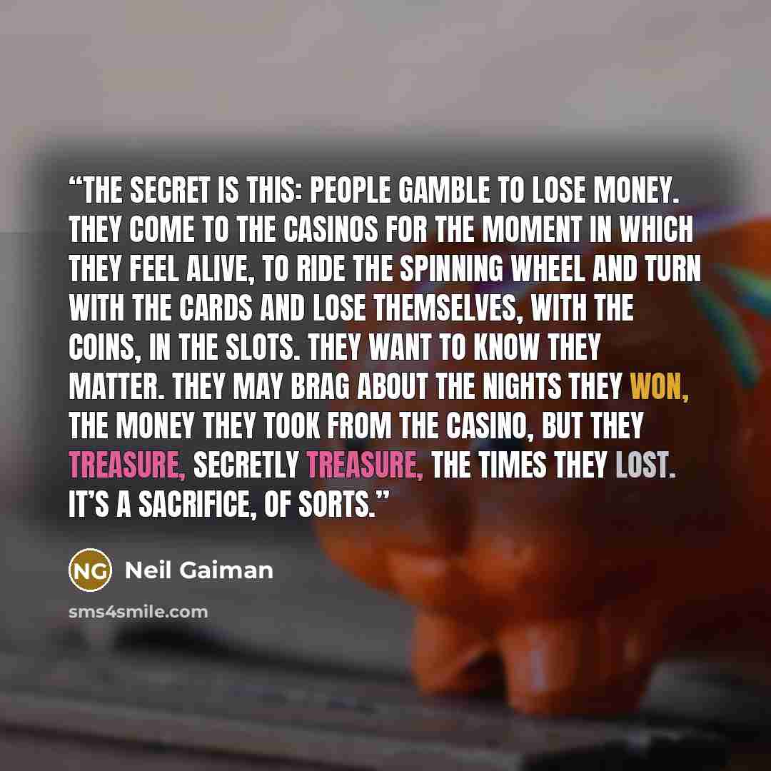 “The secret is this: people gamble to lose money. They come to the casinos for the moment in which they feel alive, to ride the spinning wheel and turn with the cards and lose themselves, with the coins, in the slots. They want to know they matter. They may brag about the nights they won, the money…” quote by Neil Gaiman